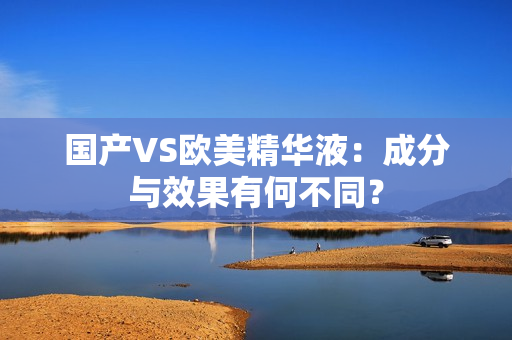国产VS欧美精华液：成分与效果有何不同？