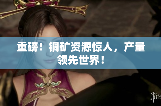 重磅！铜矿资源惊人，产量领先世界！