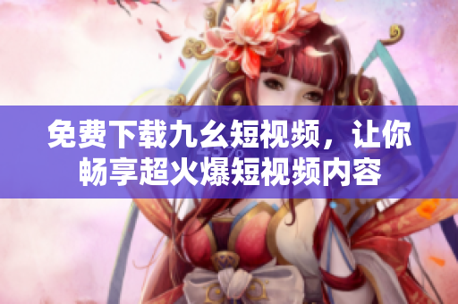 免费下载九幺短视频，让你畅享超火爆短视频内容