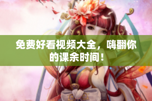 免费好看视频大全，嗨翻你的课余时间！