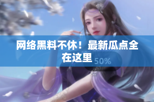 网络黑料不休！最新瓜点全在这里