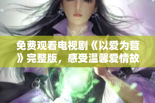 免费观看电视剧《以爱为营》完整版，感受温馨爱情故事