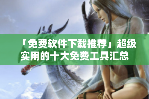 「免费软件下载推荐」超级实用的十大免费工具汇总