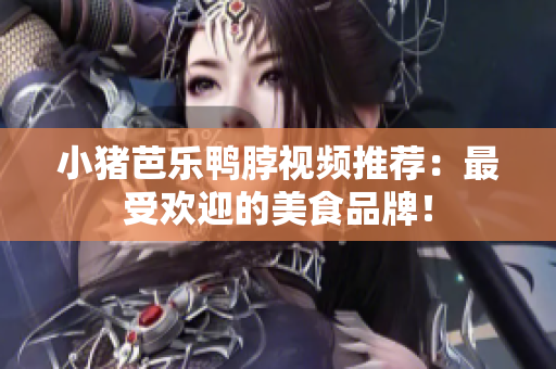 小猪芭乐鸭脖视频推荐：最受欢迎的美食品牌！