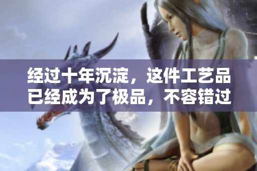 经过十年沉淀，这件工艺品已经成为了极品，不容错过！