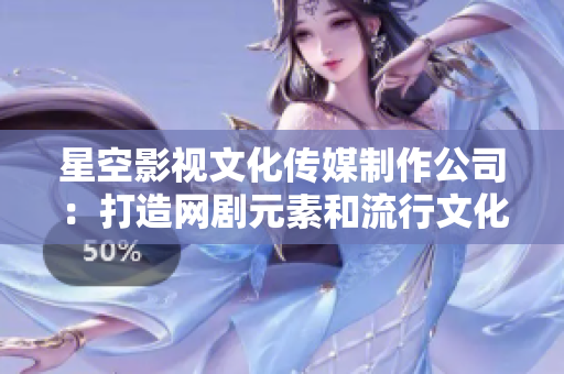 星空影视文化传媒制作公司：打造网剧元素和流行文化的融合
