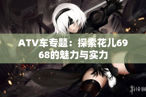 ATV车专题：探索花儿6968的魅力与实力