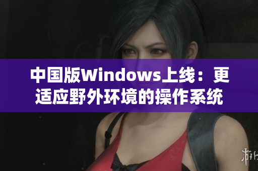 中国版Windows上线：更适应野外环境的操作系统