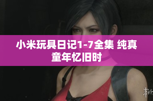 小米玩具日记1-7全集 纯真童年忆旧时