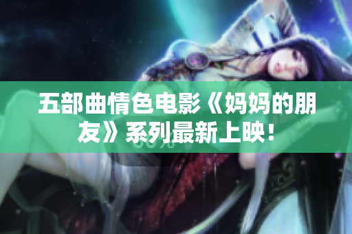 五部曲情色电影《妈妈的朋友》系列最新上映！