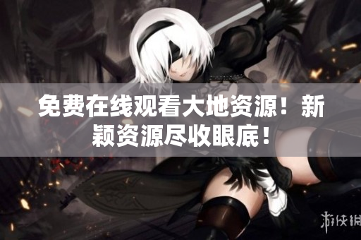免费在线观看大地资源！新颖资源尽收眼底！