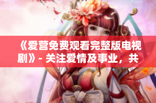 《爱营免费观看完整版电视剧》- 关注爱情及事业，共筑幸福生活