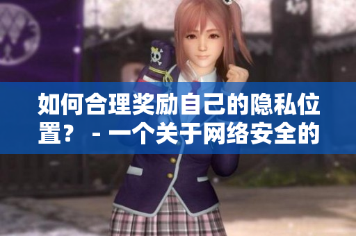 如何合理奖励自己的隐私位置？ - 一个关于网络安全的编辑分享