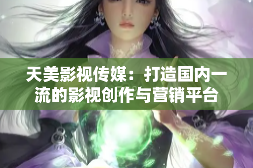 天美影视传媒：打造国内一流的影视创作与营销平台