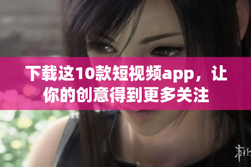 下载这10款短视频app，让你的创意得到更多关注