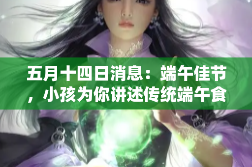 五月十四日消息：端午佳节，小孩为你讲述传统端午食品