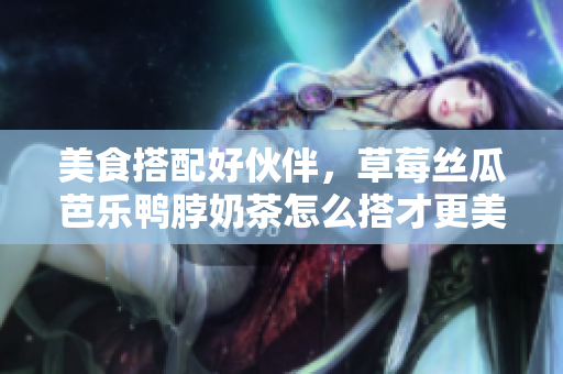 美食搭配好伙伴，草莓丝瓜芭乐鸭脖奶茶怎么搭才更美味？