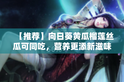 【推荐】向日葵黄瓜榴莲丝瓜可同吃，营养更添新滋味！