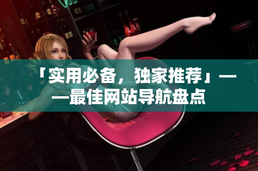 「实用必备，独家推荐」——最佳网站导航盘点