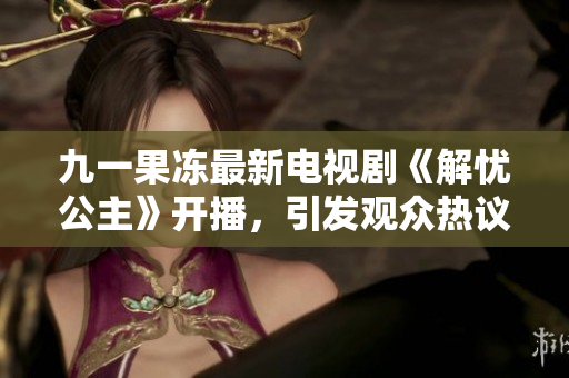九一果冻最新电视剧《解忧公主》开播，引发观众热议