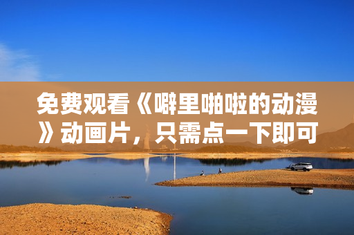 免费观看《噼里啪啦的动漫》动画片，只需点一下即可享受畅想。