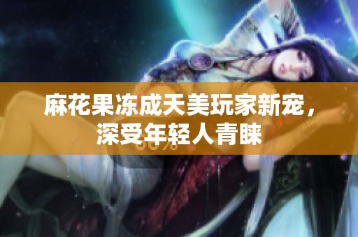 麻花果冻成天美玩家新宠，深受年轻人青睐