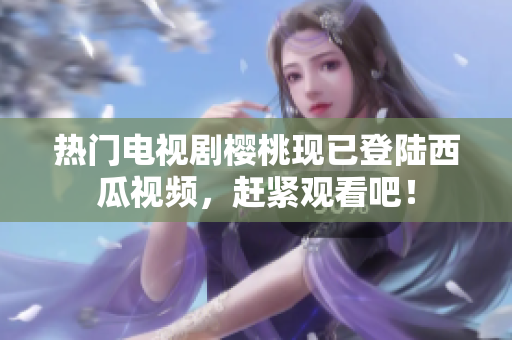 热门电视剧樱桃现已登陆西瓜视频，赶紧观看吧！