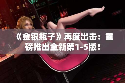 《金银瓶子》再度出击：重磅推出全新第1-5版！