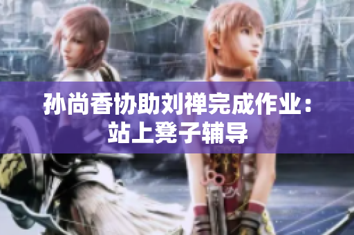 孙尚香协助刘禅完成作业：站上凳子辅导