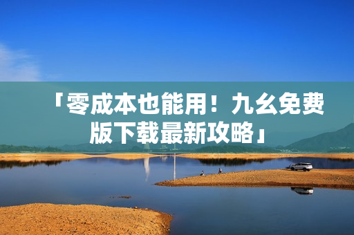 「零成本也能用！九幺免费版下载最新攻略」