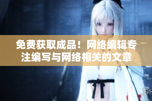 免费获取成品！网络编辑专注编写与网络相关的文章