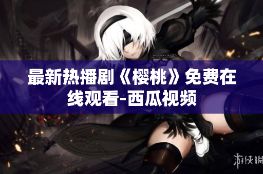 最新热播剧《樱桃》免费在线观看-西瓜视频