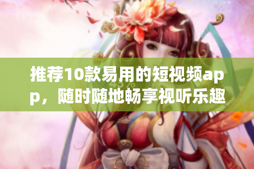 推荐10款易用的短视频app，随时随地畅享视听乐趣