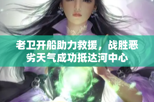老卫开船助力救援，战胜恶劣天气成功抵达河中心