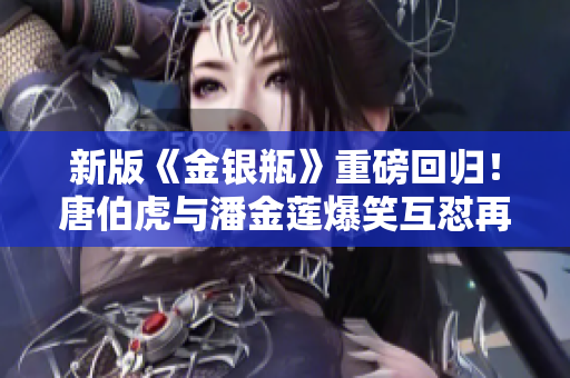 新版《金银瓶》重磅回归！唐伯虎与潘金莲爆笑互怼再度上演！