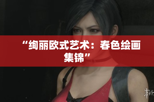 “绚丽欧式艺术：春色绘画集锦”