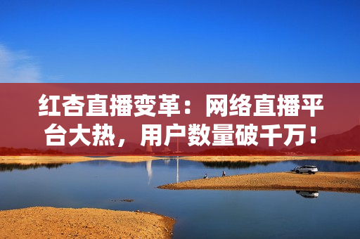 红杏直播变革：网络直播平台大热，用户数量破千万！