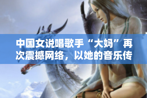 中国女说唱歌手“大妈”再次震撼网络，以她的音乐传递正能量