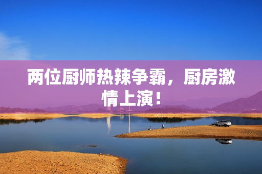 两位厨师热辣争霸，厨房激情上演！