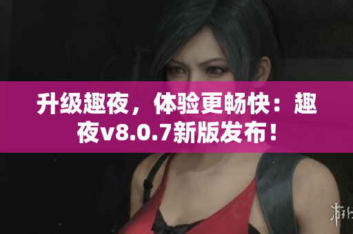升级趣夜，体验更畅快：趣夜v8.0.7新版发布！