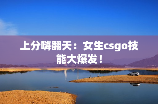 上分嗨翻天：女生csgo技能大爆发！