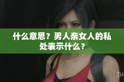 什么意思？男人亲女人的私处表示什么？