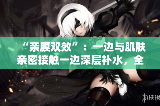 “亲膜双效”：一边与肌肤亲密接触一边深层补水，全新免费试用！