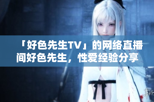 「好色先生TV」的网络直播间好色先生，性爱经验分享惊艳众人。