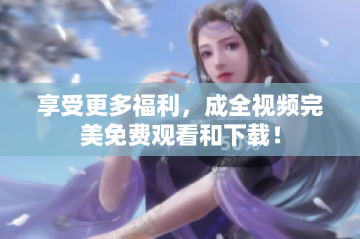 享受更多福利，成全视频完美免费观看和下载！