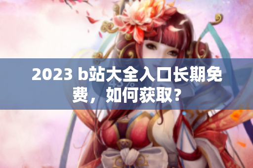 2023 b站大全入口长期免费，如何获取？