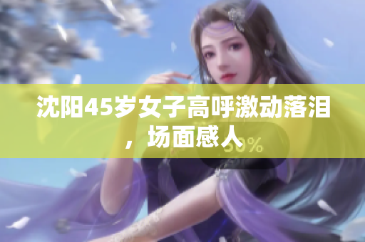 沈阳45岁女子高呼激动落泪，场面感人