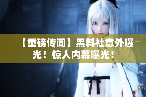 【重磅传闻】黑料社意外曝光！惊人内幕曝光！
