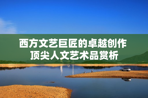 西方文艺巨匠的卓越创作 顶尖人文艺术品赏析