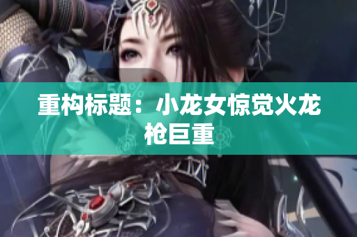 重构标题：小龙女惊觉火龙枪巨重